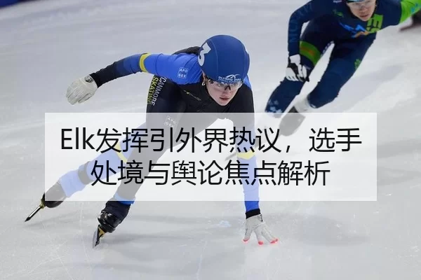 Elk发挥引外界热议，选手处境与舆论焦点解析